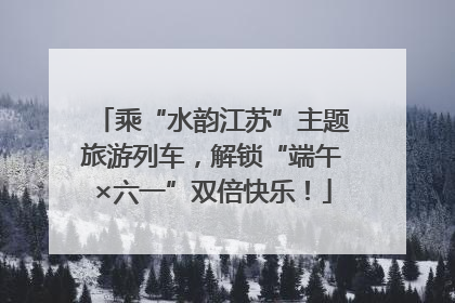 乘“水韵江苏”主题旅游列车，解锁“端午×六一”双倍快乐！